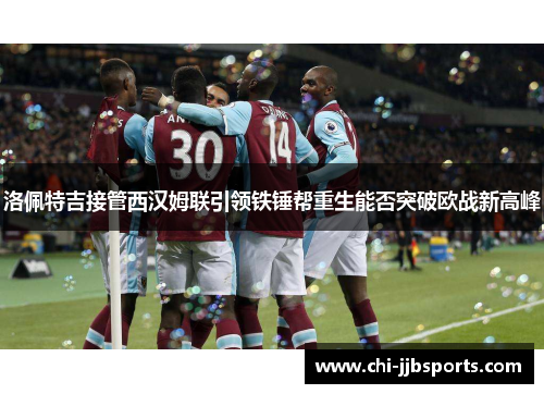 洛佩特吉接管西汉姆联引领铁锤帮重生能否突破欧战新高峰 洛佩特吉接管西汉姆联引领铁锤帮重生能否突破欧战新高峰